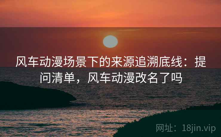 风车动漫场景下的来源追溯底线:提问清单,风车动漫改名了吗 风车动漫场景下的来源追溯底线:提问清单,风车动漫改名了吗