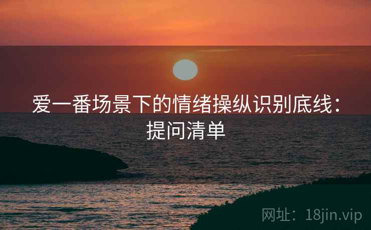 爱一番场景下的情绪操纵识别底线:提问清单 爱一番场景下的情绪操纵识别底线:提问清单