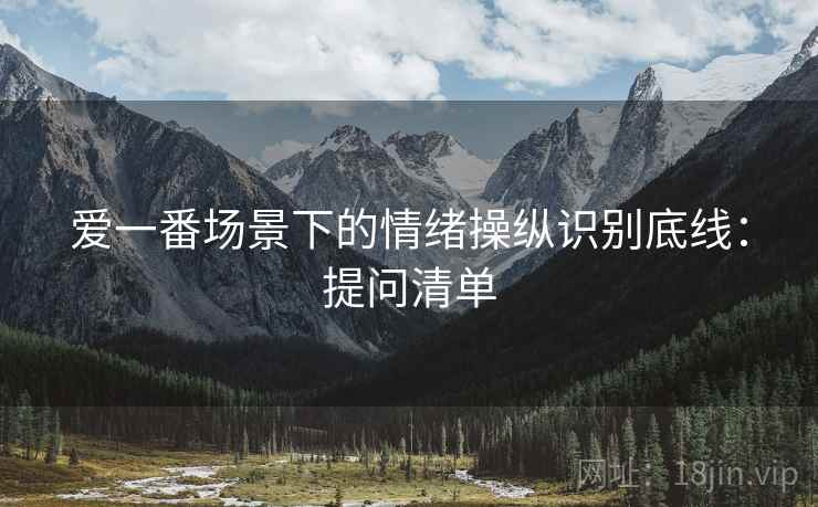 爱一番场景下的情绪操纵识别底线:提问清单 爱一番场景下的情绪操纵识别底线:提问清单