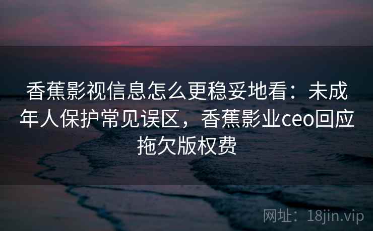 香蕉影视信息怎么更稳妥地看:未成年人保护常见误区,香蕉影业ceo回应拖欠版权费 香蕉影视信息怎么更稳妥地看:未成年人保护常见误区,香蕉影业ceo回应拖欠版权费