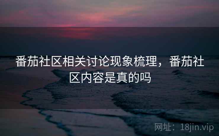 番茄社区相关讨论现象梳理,番茄社区内容是真的吗 番茄社区相关讨论现象梳理,番茄社区内容是真的吗