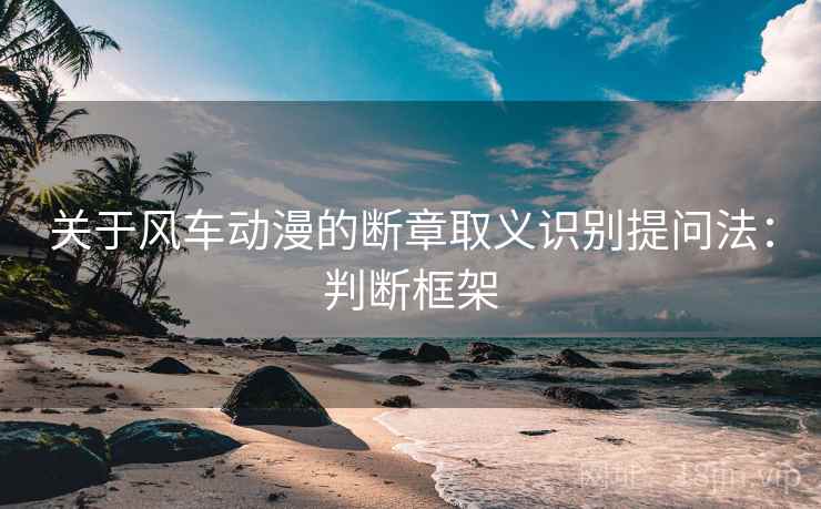 关于风车动漫的断章取义识别提问法:判断框架 关于风车动漫的断章取义识别提问法:判断框架