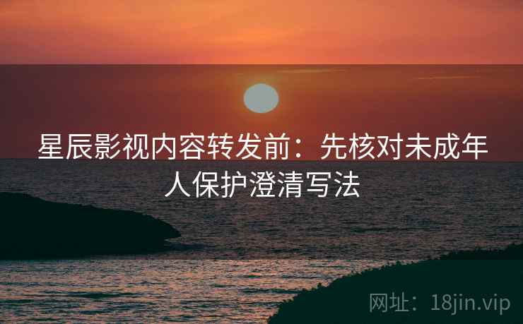星辰影视内容转发前:先核对未成年人保护澄清写法 星辰影视内容转发前:先核对未成年人保护澄清写法