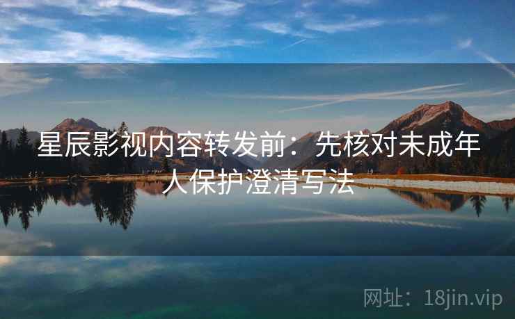 星辰影视内容转发前:先核对未成年人保护澄清写法 星辰影视内容转发前:先核对未成年人保护澄清写法