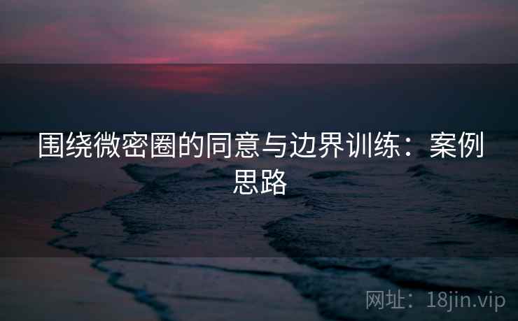 围绕微密圈的同意与边界训练:案例思路 围绕微密圈的同意与边界训练:案例思路