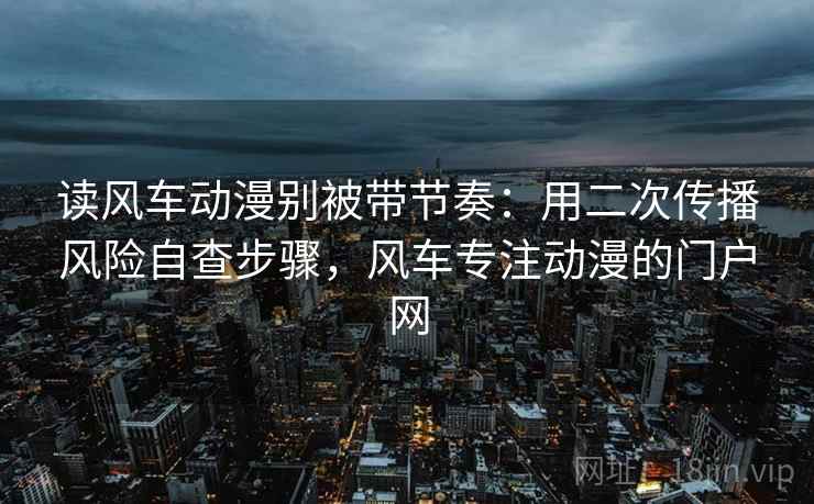 读风车动漫别被带节奏:用二次传播风险自查步骤,风车专注动漫的门户网 读风车动漫别被带节奏:用二次传播风险自查步骤,风车专注动漫的门户网