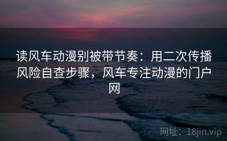 读风车动漫别被带节奏:用二次传播风险自查步骤,风车专注动漫的门户网 读风车动漫别被带节奏:用二次传播风险自查步骤,风车专注动漫的门户网