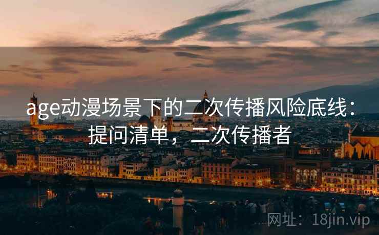 age动漫场景下的二次传播风险底线:提问清单,二次传播者 age动漫场景下的二次传播风险底线:提问清单,二次传播者