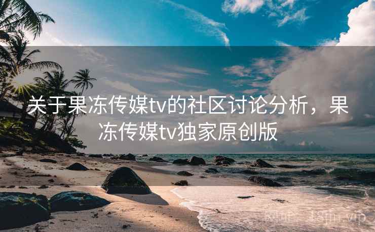 关于果冻传媒tv的社区讨论分析,果冻传媒tv独家原创版 关于果冻传媒tv的社区讨论分析,果冻传媒tv独家原创版