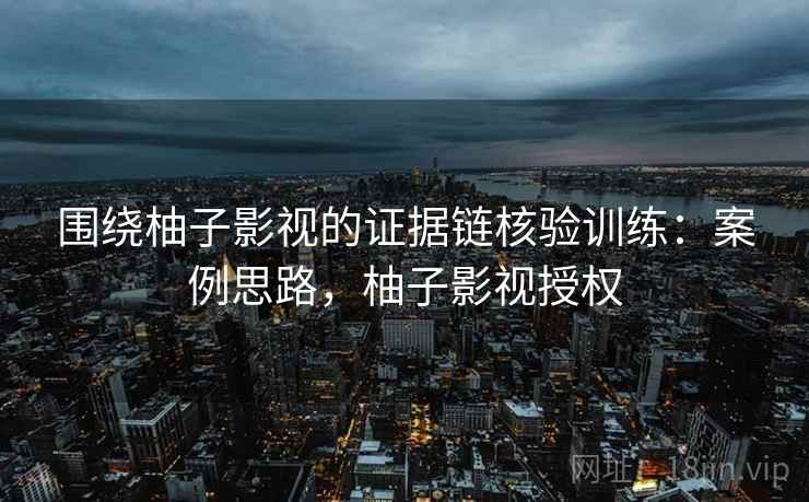 围绕柚子影视的证据链核验训练:案例思路,柚子影视授权 围绕柚子影视的证据链核验训练:案例思路,柚子影视授权