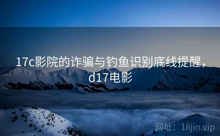 17c影院的诈骗与钓鱼识别底线提醒,d17电影 17c影院的诈骗与钓鱼识别底线提醒,d17电影