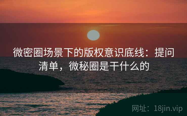 微密圈场景下的版权意识底线:提问清单,微秘圈是干什么的 微密圈场景下的版权意识底线:提问清单,微秘圈是干什么的