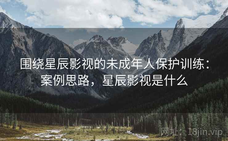 围绕星辰影视的未成年人保护训练:案例思路,星辰影视是什么 围绕星辰影视的未成年人保护训练:案例思路,星辰影视是什么