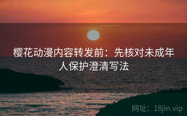 樱花动漫内容转发前:先核对未成年人保护澄清写法 樱花动漫内容转发前:先核对未成年人保护澄清写法