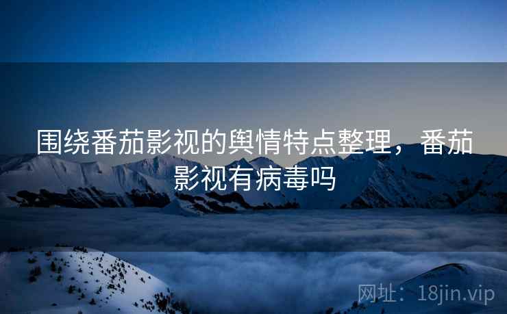 围绕番茄影视的舆情特点整理,番茄影视有病毒吗 围绕番茄影视的舆情特点整理,番茄影视有病毒吗