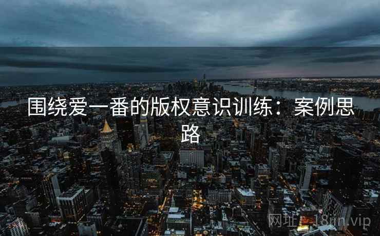 围绕爱一番的版权意识训练:案例思路 围绕爱一番的版权意识训练:案例思路