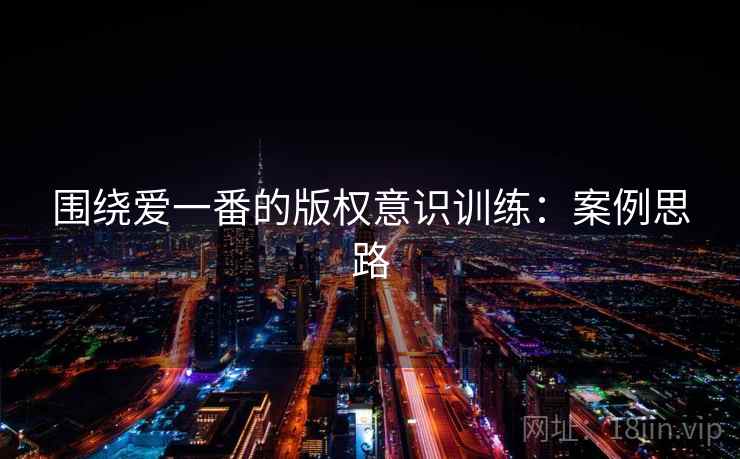 围绕爱一番的版权意识训练:案例思路 围绕爱一番的版权意识训练:案例思路