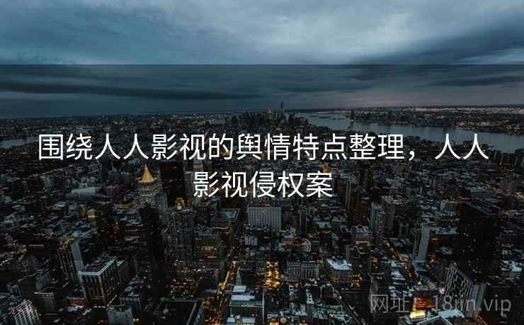 围绕人人影视的舆情特点整理,人人影视侵权案 围绕人人影视的舆情特点整理,人人影视侵权案