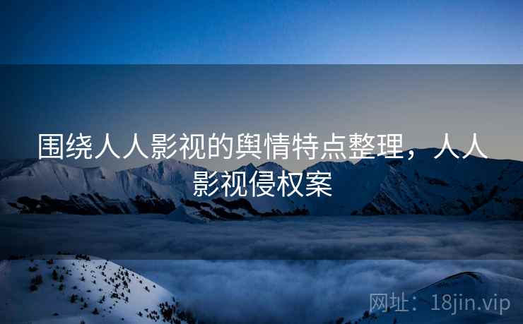 围绕人人影视的舆情特点整理,人人影视侵权案 围绕人人影视的舆情特点整理,人人影视侵权案