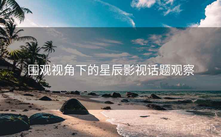 围观视角下的星辰影视话题观察