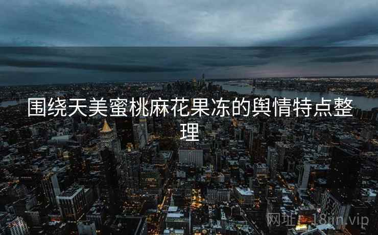 围绕天美蜜桃麻花果冻的舆情特点整理 围绕天美蜜桃麻花果冻的舆情特点整理