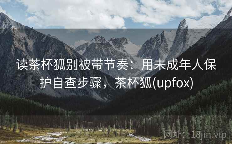 读茶杯狐别被带节奏:用未成年人保护自查步骤,茶杯狐(upfox) 读茶杯狐别被带节奏:用未成年人保护自查步骤,茶杯狐(upfox)