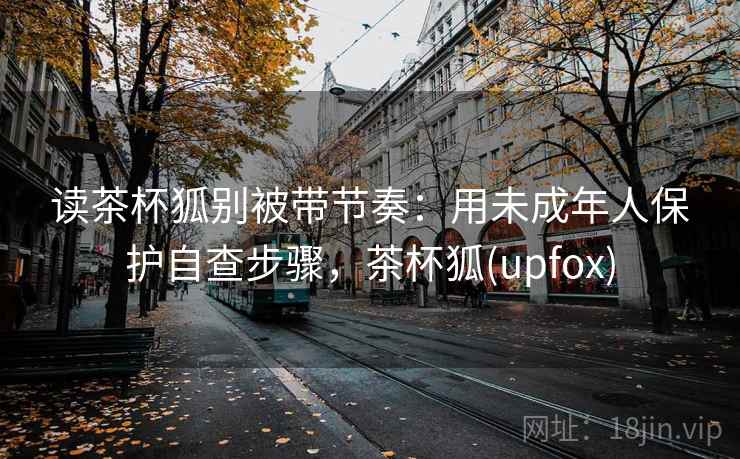 读茶杯狐别被带节奏:用未成年人保护自查步骤,茶杯狐(upfox) 读茶杯狐别被带节奏:用未成年人保护自查步骤,茶杯狐(upfox)