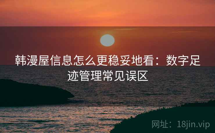 韩漫屋信息怎么更稳妥地看：数字足迹管理常见误区