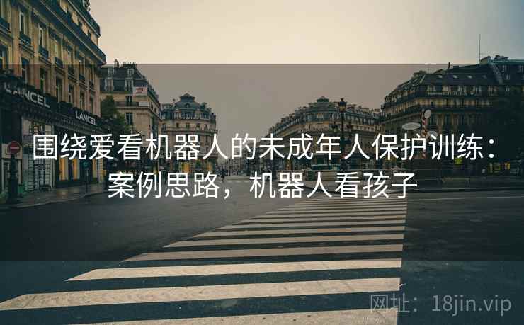 围绕爱看机器人的未成年人保护训练:案例思路,机器人看孩子 围绕爱看机器人的未成年人保护训练:案例思路,机器人看孩子