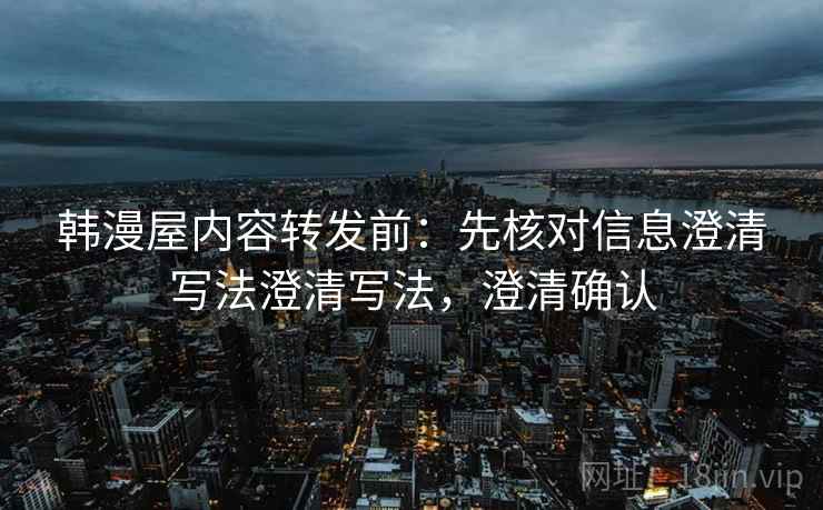 韩漫屋内容转发前:先核对信息澄清写法澄清写法,澄清确认 韩漫屋内容转发前:先核对信息澄清写法澄清写法,澄清确认