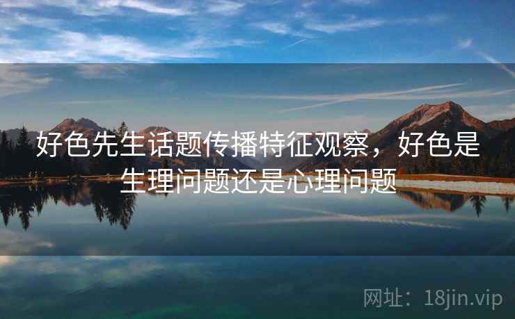 好色先生话题传播特征观察,好色是生理问题还是心理问题 好色先生话题传播特征观察,好色是生理问题还是心理问题