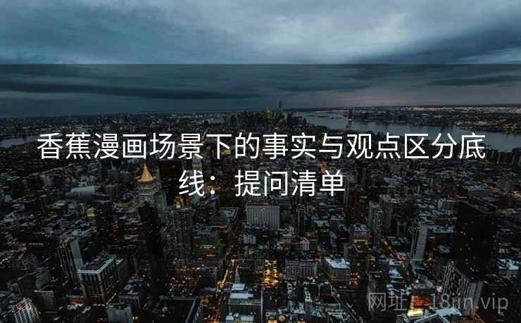 香蕉漫画场景下的事实与观点区分底线:提问清单 香蕉漫画场景下的事实与观点区分底线:提问清单